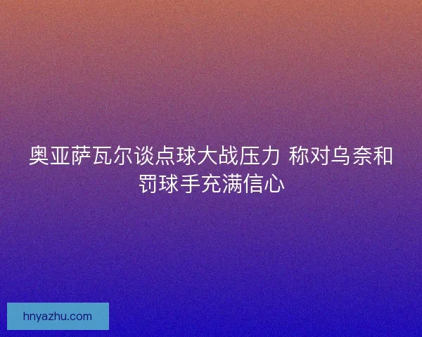 奥亚萨瓦尔谈点球大战压力 称对乌奈和罚球手充满信心