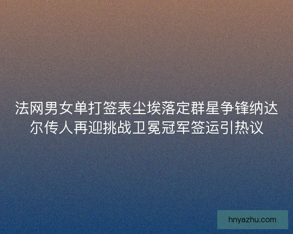法网男女单打签表尘埃落定群星争锋纳达尔传人再迎挑战卫冕冠军签运引热议