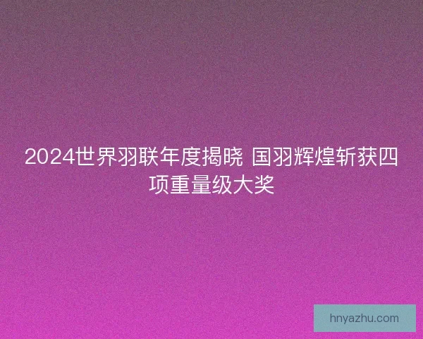 2024世界羽联年度揭晓 国羽辉煌斩获四项重量级大奖
